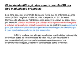 Ficha de identificação dos alunos com AH/SD por
tipo e atividades propostas

Esta ficha pode ser preenchida da mesma forma que as anteriores, permite
que o professor registre atividades mais adequadas ao tipo de aluno.
Conhecendo o tipo de AH/SD (acadêmico, produtivo-criativo ou misto) pode,
por exemplo, planejar atividades que utilizem mais o pensamento divergente
e indutivo para os alunos produtivo-criativos ou, ao contrário, que contribuam
para que eles desenvolvam mais o pensamento convergente e dedutivo que
é mais acentuado nos alunos do tipo acadêmico.

         A Ficha também permite que o professor registre informações mais
detalhadas sobre as características de cada tipo, o que favorecerá a
compreensão de alguns comportamentos desses alunos que, em
determinadas situações, podem ser considerados como problemas.
 