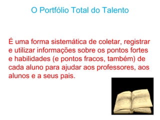 O Portfólio Total do Talento


É uma forma sistemática de coletar, registrar
e utilizar informações sobre os pontos fortes
e habilidades (e pontos fracos, também) de
cada aluno para ajudar aos professores, aos
alunos e a seus pais.
 