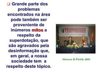  Grande parte dos
      problemas
 encontrados na área
   pode também ser
    proveniente de
   inúmeros mitos a
      respeito da
  superdotação, que
 são agravados pela
 desinformação que,
  em geral, a nossa
                         Alencar & Fleith, 2001
   sociedade tem a
respeito deste tópico.
 