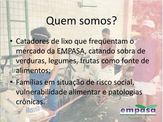 Quem somos?
• Catadores de lixo que freqüentam o
  mercado da EMPASA, catando sobra de
  verduras, legumes, frutas como fonte de
  alimentos;
• Famílias em situação de risco social,
  vulnerabilidade alimentar e patologias
  crônicas.
 