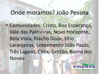 Onde moramos? João Pessoa
• Comunidades: Cristo, Boa Esperança,
  Vale das Palmeiras, Novo Horizonte,
  Bela Vista, Riacho Doce, Sítio
  Laranjeiras, Loteamento João Paulo,
  Três Lagoas, Citex, Grotão, Bairro dos
  Novais
 