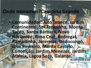 Onde moramos?Campina Grande
  • Comunidades: Alto branco, Jardim
    Continental, Stª Terezinha, Monte
    Santo, Santa Bárbara, Novo
    Horizonte, Rosa Cruz, Pedregal,
    Ramadinha, Jeremias, Bodocongó,
    José Pinheiro, Monte Castelo,
    Conceição, Jardim Menezes, Jardim
    Atalaia, Lagoa Seca, Galante.
 