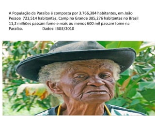 A População da Paraíba é composta por 3.766,384 habitantes, em João
Pessoa 723,514 habitantes, Campina Grande 385,276 habitantes no Brasil
11,2 milhões passam fome e mais ou menos 600 mil passam fome na
Paraíba.          Dados: IBGE/2010
 