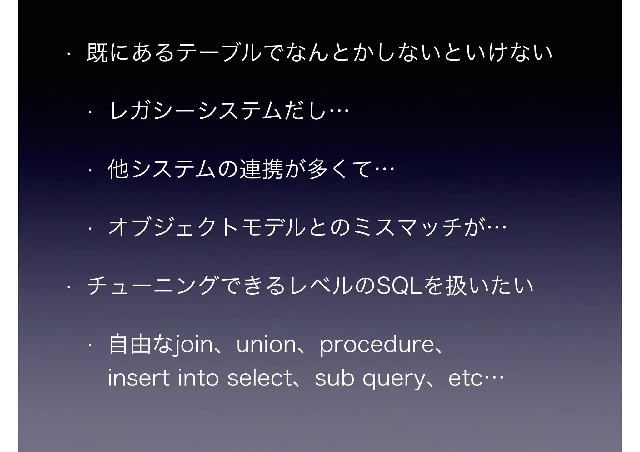 • 既にあるテーブルでなんとかしないといけない
• レガシーシステムだし…
• 他システムの連携が多くて…
• オブジェクトモデルとのミスマッチが…
• チューニングできるレベルのSQLを扱いたい
• 自由なjoin、union、procedure、 
insert into select、sub query、etc…
 