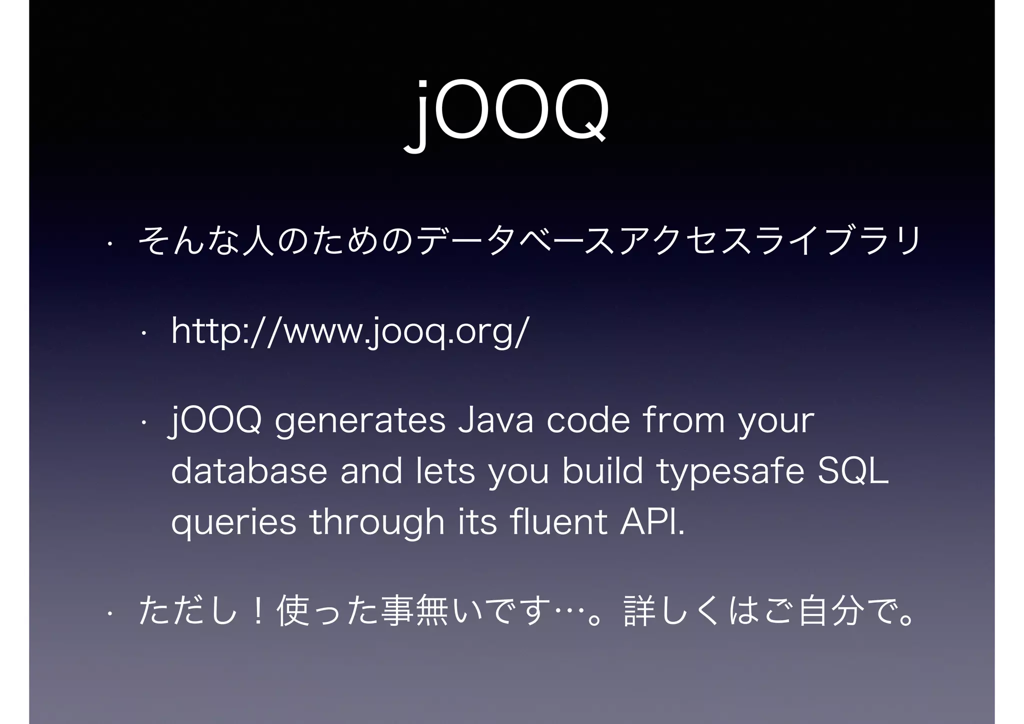 jOOQ
• そんな人のためのデータベースアクセスライブラリ
• http://www.jooq.org/
• jOOQ generates Java code from your
database and lets you build typesafe SQL
queries through its ﬂuent API.
• ただし！使った事無いです…。詳しくはご自分で。
 