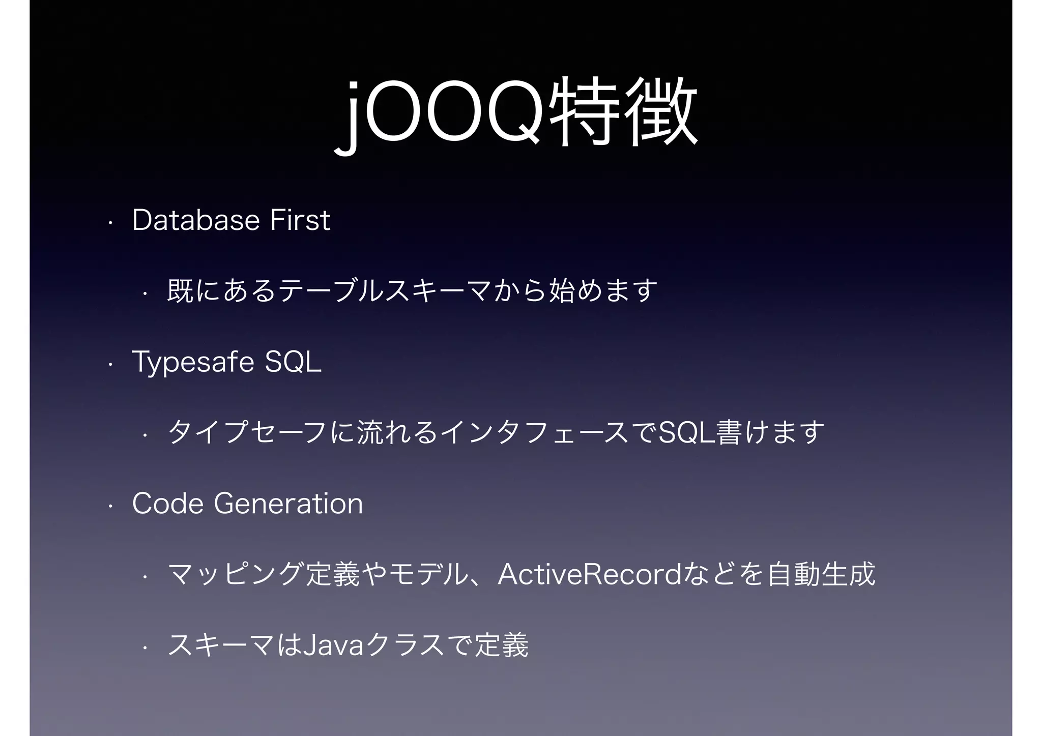 jOOQ特徴
• Database First
• 既にあるテーブルスキーマから始めます
• Typesafe SQL
• タイプセーフに流れるインタフェースでSQL書けます
• Code Generation
• マッピング定義やモデル、ActiveRecordなどを自動生成
• スキーマはJavaクラスで定義
 