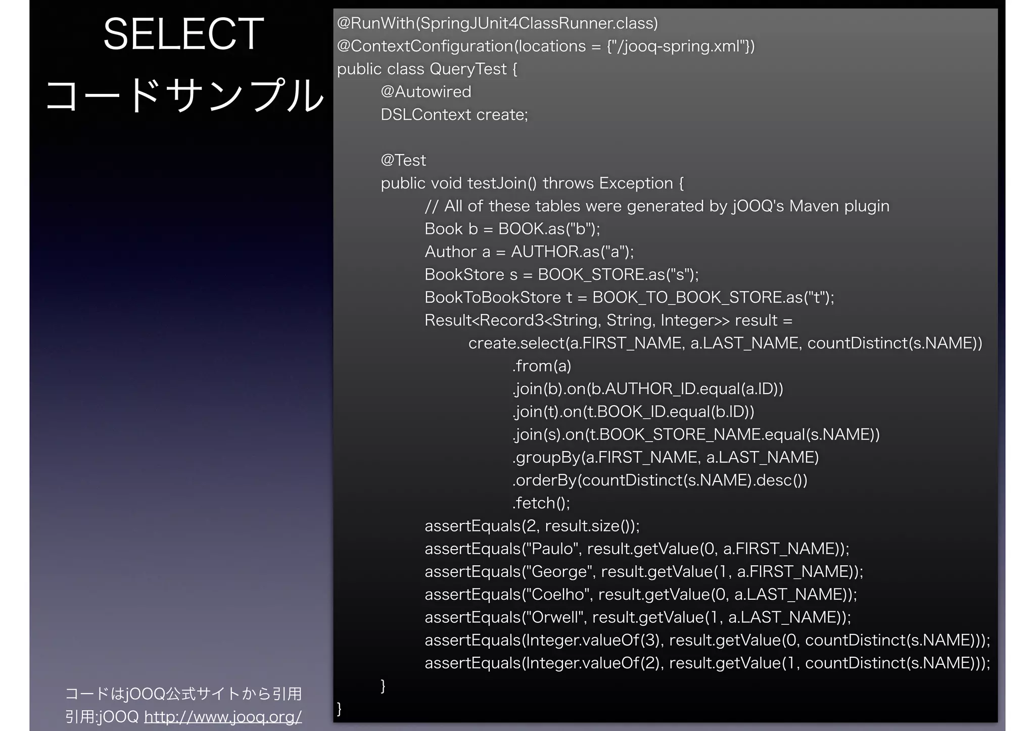 @RunWith(SpringJUnit4ClassRunner.class)
@ContextConﬁguration(locations = {"/jooq-spring.xml"})
public class QueryTest {
@Autowired
DSLContext create;
@Test
public void testJoin() throws Exception {
// All of these tables were generated by jOOQ's Maven plugin
Book b = BOOK.as("b");
Author a = AUTHOR.as("a");
BookStore s = BOOK_STORE.as("s");
BookToBookStore t = BOOK_TO_BOOK_STORE.as("t");
Result<Record3<String, String, Integer>> result =
create.select(a.FIRST_NAME, a.LAST_NAME, countDistinct(s.NAME))
.from(a)
.join(b).on(b.AUTHOR_ID.equal(a.ID))
.join(t).on(t.BOOK_ID.equal(b.ID))
.join(s).on(t.BOOK_STORE_NAME.equal(s.NAME))
.groupBy(a.FIRST_NAME, a.LAST_NAME)
.orderBy(countDistinct(s.NAME).desc())
.fetch();
assertEquals(2, result.size());
assertEquals("Paulo", result.getValue(0, a.FIRST_NAME));
assertEquals("George", result.getValue(1, a.FIRST_NAME));
assertEquals("Coelho", result.getValue(0, a.LAST_NAME));
assertEquals("Orwell", result.getValue(1, a.LAST_NAME));
assertEquals(Integer.valueOf(3), result.getValue(0, countDistinct(s.NAME)));
assertEquals(Integer.valueOf(2), result.getValue(1, countDistinct(s.NAME)));
}
}
SELECT
コードサンプル
コードはjOOQ公式サイトから引用
引用:jOOQ http://www.jooq.org/
 