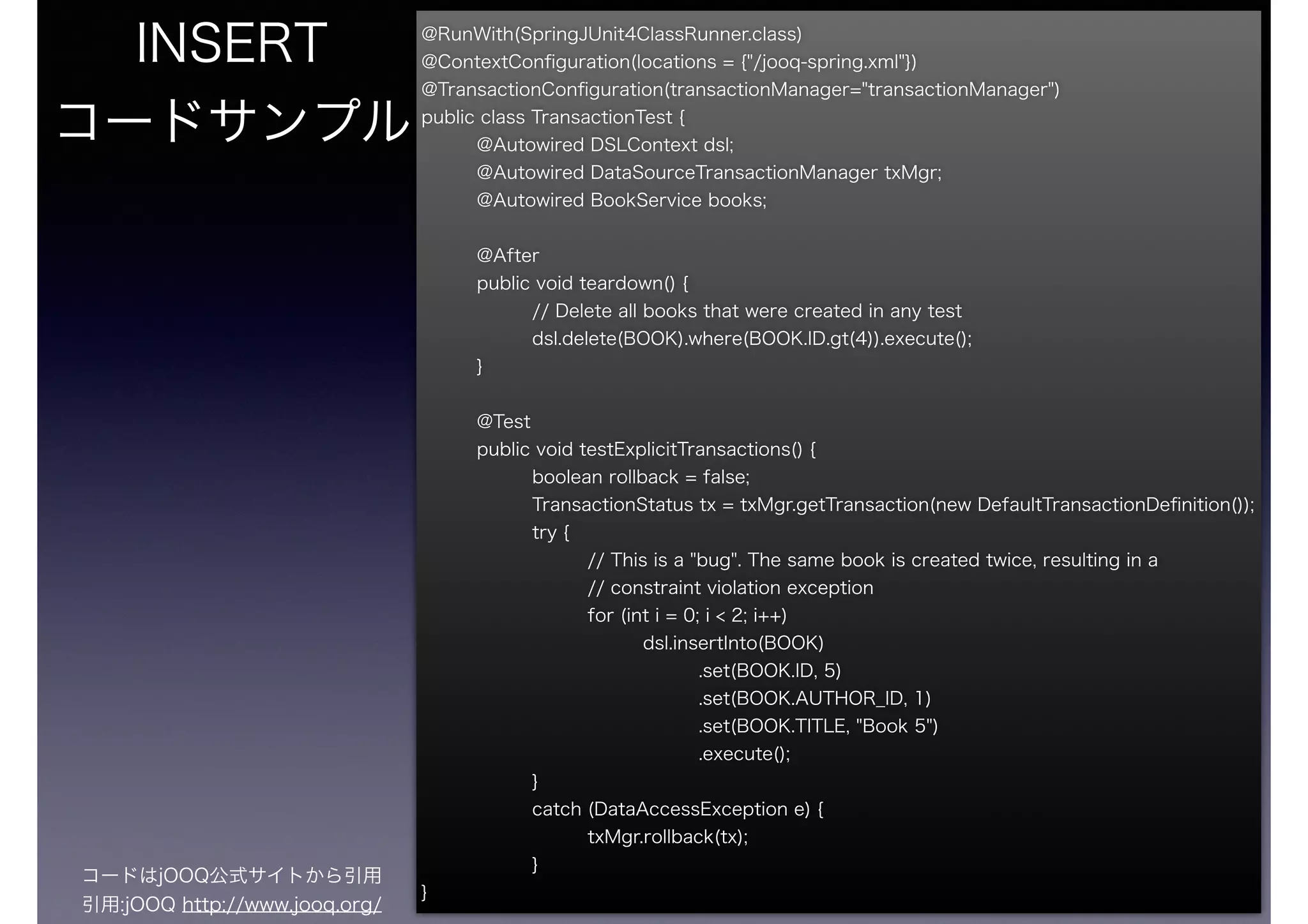 @RunWith(SpringJUnit4ClassRunner.class)
@ContextConﬁguration(locations = {"/jooq-spring.xml"})
@TransactionConﬁguration(transactionManager="transactionManager")
public class TransactionTest {
@Autowired DSLContext dsl;
@Autowired DataSourceTransactionManager txMgr;
@Autowired BookService books;
!
@After
public void teardown() {
// Delete all books that were created in any test
dsl.delete(BOOK).where(BOOK.ID.gt(4)).execute();
}
!
@Test
public void testExplicitTransactions() {
boolean rollback = false;
TransactionStatus tx = txMgr.getTransaction(new DefaultTransactionDeﬁnition());
try {
// This is a "bug". The same book is created twice, resulting in a
// constraint violation exception
for (int i = 0; i < 2; i++)
dsl.insertInto(BOOK)
.set(BOOK.ID, 5)
.set(BOOK.AUTHOR_ID, 1)
.set(BOOK.TITLE, "Book 5")
.execute();
}
catch (DataAccessException e) {
txMgr.rollback(tx);
}
}
INSERT
コードサンプル
コードはjOOQ公式サイトから引用
引用:jOOQ http://www.jooq.org/
 
