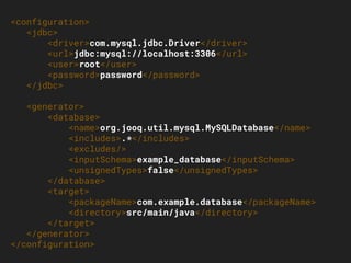 <configuration>
<jdbc>
<driver>com.mysql.jdbc.Driver</driver>
<url>jdbc:mysql://localhost:3306</url>
<user>root</user>
<password>password</password>
</jdbc>
<generator>
<database>
<name>org.jooq.util.mysql.MySQLDatabase</name>
<includes>.*</includes>
<excludes/>
<inputSchema>example_database</inputSchema>
<unsignedTypes>false</unsignedTypes>
</database>
<target>
<packageName>com.example.database</packageName>
<directory>src/main/java</directory>
</target>
</generator>
</configuration>
 