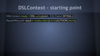 DSLContext - starting point
DSLContext create = DSL.using(conn, SQLDialect.MYSQL);
Result<Record> result = create.select().from(AUTHOR).fetch();
 