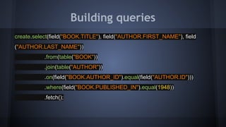 Building queries
create.select(field("BOOK.TITLE"), field("AUTHOR.FIRST_NAME"), field
("AUTHOR.LAST_NAME"))
.from(table("BOOK"))
.join(table("AUTHOR"))
.on(field("BOOK.AUTHOR_ID").equal(field("AUTHOR.ID")))
.where(field("BOOK.PUBLISHED_IN").equal(1948))
.fetch();
 