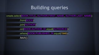 Building queries
create.select(BOOK.TITLE, AUTHOR.FIRST_NAME, AUTHOR.LAST_NAME)
.from(BOOK)
.join(AUTHOR)
.on(BOOK.AUTHOR_ID.equal(AUTHOR.ID))
.where(BOOK.PUBLISHED_IN.equal(1948))
.fetch();
 