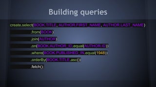 Building queries
create.select(BOOK.TITLE, AUTHOR.FIRST_NAME, AUTHOR.LAST_NAME)
.from(BOOK)
.join(AUTHOR)
.on(BOOK.AUTHOR_ID.equal(AUTHOR.ID))
.where(BOOK.PUBLISHED_IN.equal(1948))
.orderBy(BOOK.TITLE.asc())
.fetch();
 