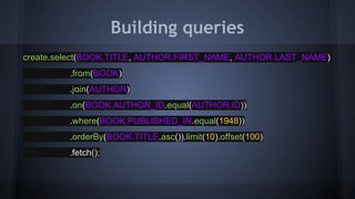 Building queries
create.select(BOOK.TITLE, AUTHOR.FIRST_NAME, AUTHOR.LAST_NAME)
.from(BOOK)
.join(AUTHOR)
.on(BOOK.AUTHOR_ID.equal(AUTHOR.ID))
.where(BOOK.PUBLISHED_IN.equal(1948))
.orderBy(BOOK.TITLE.asc()).limit(10).offset(100)
.fetch();
 