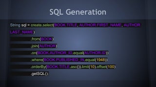 SQL Generation
String sql = create.select(BOOK.TITLE, AUTHOR.FIRST_NAME, AUTHOR.
LAST_NAME)
.from(BOOK)
.join(AUTHOR)
.on(BOOK.AUTHOR_ID.equal(AUTHOR.ID))
.where(BOOK.PUBLISHED_IN.equal(1948))
.orderBy(BOOK.TITLE.asc()).limit(10).offset(100)
.getSQL();
 
