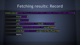 Fetching results: Record
create.select(BOOK.TITLE, AUTHOR.FIRST_NAME, AUTHOR.LAST_NAME)
.from(BOOK)
.join(AUTHOR)
.on(BOOK.AUTHOR_ID.equal(AUTHOR.ID))
.where(BOOK.PUBLISHED_IN.equal(1948))
.orderBy(BOOK.TITLE.asc()).limit(10).offset(100)
.fetch();
 