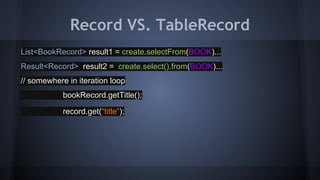 List<BookRecord> result1 = create.selectFrom(BOOK)...
Result<Record> result2 = create.select().from(BOOK)...
// somewhere in iteration loop
bookRecord.getTitle();
record.get(“title”);
Record VS. TableRecord
 