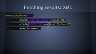 Fetching results: XML
create.selectFrom(BOOK)
.where(BOOK.PUBLISHED_IN.equal(1948))
.orderBy(BOOK.TITLE.asc()).limit(10).offset(100)
.fetch().formatXML();
 