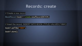 Records: create
// Create a new record
BookRecord book1 = create.newRecord(BOOK);
// Insert the record: INSERT INTO BOOK (TITLE) VALUES ('1984');
book1.setTitle("1984");
book1.store();
 