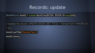 Records: update
BookRecord book2 = create.fetchOne(BOOK, BOOK.ID.equal(id));
// Update the record: UPDATE BOOK SET TITLE = 'Animal Farm' WHERE ID
= [id]
book2.setTitle("Animal Farm");
book2.store();
 