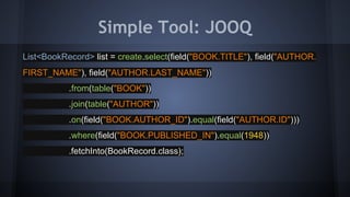 Simple Tool: JOOQ
List<BookRecord> list = create.select(field("BOOK.TITLE"), field("AUTHOR.
FIRST_NAME"), field("AUTHOR.LAST_NAME"))
.from(table("BOOK"))
.join(table("AUTHOR"))
.on(field("BOOK.AUTHOR_ID").equal(field("AUTHOR.ID")))
.where(field("BOOK.PUBLISHED_IN").equal(1948))
.fetchInto(BookRecord.class);
 
