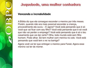 Vencendo a incredulidade
A Bíblia diz que ela consegue esconder o menino por três meses.
Porém, quando não era mais possível esconder a criança,
provavelmente ela ouviu: - E agora? Você está pensando que é só
você que vai ficar com seu filho? Você está pensando que é só você
que não vai perder o emprego? Você está pensando que é só o teu
casamento que vai dar certo? Olha, todo mundo está sem filho
homem. Pode olhar. Só tem mulher com menina no colo. Você está
pensando que você tem o rei na barriga?
Agora você vai ter que entregar o menino para Faraó. Agora esse
menino vai ter de morrer.
 
