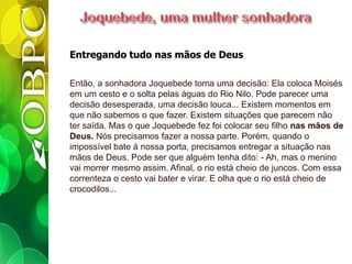Entregando tudo nas mãos de Deus
Então, a sonhadora Joquebede toma uma decisão: Ela coloca Moisés
em um cesto e o solta pelas águas do Rio Nilo. Pode parecer uma
decisão desesperada, uma decisão louca... Existem momentos em
que não sabemos o que fazer. Existem situações que parecem não
ter saída. Mas o que Joquebede fez foi colocar seu filho nas mãos de
Deus. Nós precisamos fazer a nossa parte. Porém, quando o
impossível bate à nossa porta, precisamos entregar a situação nas
mãos de Deus. Pode ser que alguém tenha dito: - Ah, mas o menino
vai morrer mesmo assim. Afinal, o rio está cheio de juncos. Com essa
correnteza o cesto vai bater e virar. E olha que o rio está cheio de
crocodilos...
 