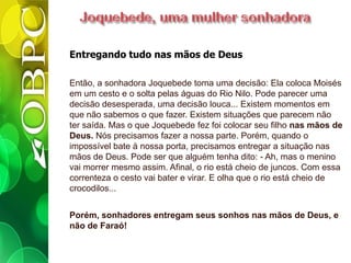 Entregando tudo nas mãos de Deus
Então, a sonhadora Joquebede toma uma decisão: Ela coloca Moisés
em um cesto e o solta pelas águas do Rio Nilo. Pode parecer uma
decisão desesperada, uma decisão louca... Existem momentos em
que não sabemos o que fazer. Existem situações que parecem não
ter saída. Mas o que Joquebede fez foi colocar seu filho nas mãos de
Deus. Nós precisamos fazer a nossa parte. Porém, quando o
impossível bate à nossa porta, precisamos entregar a situação nas
mãos de Deus. Pode ser que alguém tenha dito: - Ah, mas o menino
vai morrer mesmo assim. Afinal, o rio está cheio de juncos. Com essa
correnteza o cesto vai bater e virar. E olha que o rio está cheio de
crocodilos...
Porém, sonhadores entregam seus sonhos nas mãos de Deus, e
não de Faraó!
 