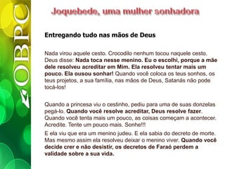 Entregando tudo nas mãos de Deus
Nada virou aquele cesto. Crocodilo nenhum tocou naquele cesto.
Deus disse: Nada toca nesse menino. Eu o escolhi, porque a mãe
dele resolveu acreditar em Mim. Ela resolveu tentar mais um
pouco. Ela ousou sonhar! Quando você coloca os teus sonhos, os
teus projetos, a sua família, nas mãos de Deus, Satanás não pode
tocá-los!
Quando a princesa viu o cestinho, pediu para uma de suas donzelas
pegá-lo. Quando você resolve acreditar, Deus resolve fazer.
Quando você tenta mais um pouco, as coisas começam a acontecer.
Acredite. Tente um pouco mais. Sonhe!!!
E ela viu que era um menino judeu. E ela sabia do decreto de morte.
Mas mesmo assim ela resolveu deixar o menino viver. Quando você
decide crer e não desistir, os decretos de Faraó perdem a
validade sobre a sua vida.
 