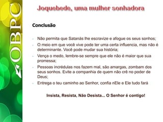 Conclusão
- Não permita que Satanás lhe escravize e afogue os seus sonhos;
- O meio em que você vive pode ter uma certa influencia, mas não é
determinante. Você pode mudar sua história;
- Vença o medo, lembre-se sempre que ele não é maior que sua
promessa;
- Pessoas incrédulas nos fazem mal, são amargas, zombam dos
seus sonhos. Evite a companhia de quem não crê no poder de
Deus;
- Entrega o teu caminho ao Senhor, confia nEle e Ele tudo fará
Insista, Resista, Não Desista... O Senhor é contigo!
 
