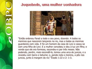 “Então ordenou Faraó a todo o seu povo, dizendo: A todos os
meninos que nascerem lançareis no rio, mas a todas as meninas
guardareis com vida. E foi um homem da casa de Levi e casou-se
com uma filha de Levi. E a mulher concebeu e deu à luz um filho; e
vendo que ele era formoso, escondeu-o por três meses. Não
podendo, porém, mais escondê-lo, tomou uma arca de juncos, e a
revestiu com barro e betume; e, pondo nela o menino, a pôs nos
juncos, junto à margem do rio.” Êxodo 1:22 e 2: 1-3.
 