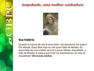 Sua história
Quando a maioria de nós lê esse texto, nós pensamos em quem?
Em Moisés, claro! Mas hoje eu não quero falar de Moisés. Eu
quero falar de uma mulher incrível e pouco falada: Joquebede, a
mãe de Moisés. E sabe o que mais me impressionou na vida de
Joquebede? Ela ousou sonhar.
 