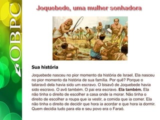 Sua história
Joquebede nasceu no pior momento da história de Israel. Ela nasceu
no pior momento da história de sua família. Por quê? Porque o
tataravô dela havia sido um escravo. O bisavô de Joquebede havia
sido escravo. O avô também. O pai era escravo. Ela também. Ela
não tinha o direito de escolher a casa onde ia morar. Não tinha o
direito de escolher a roupa que ia vestir, a comida que ia comer. Ela
não tinha o direito de decidir que hora ia acordar e que hora ia dormir.
Quem decidia tudo para ela e seu povo era o Faraó.
 