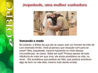 Vencendo o medo
No entanto, a Bíblia diz que ela se casou com um homem da tribo de
Levi chamado Anrão. Você já pensou que situação ruim para se
casar? Mas Joquebede, mesmo nascendo no meio dessas
circunstâncias, se casou. Sabe por quê? Porque apesar de toda
influência do meio em que vivia, ela ainda acreditava na vida, no
amor... Ela acreditava que poderia ser feliz, que poderia acontecer
algo de bom na vida dela, mesmo tudo dando errado.
 