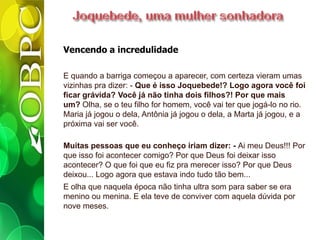 Vencendo a incredulidade
E quando a barriga começou a aparecer, com certeza vieram umas
vizinhas pra dizer: - Que é isso Joquebede!? Logo agora você foi
ficar grávida? Você já não tinha dois filhos?! Por que mais
um? Olha, se o teu filho for homem, você vai ter que jogá-lo no rio.
Maria já jogou o dela, Antônia já jogou o dela, a Marta já jogou, e a
próxima vai ser você.
Muitas pessoas que eu conheço iriam dizer: - Ai meu Deus!!! Por
que isso foi acontecer comigo? Por que Deus foi deixar isso
acontecer? O que foi que eu fiz pra merecer isso? Por que Deus
deixou... Logo agora que estava indo tudo tão bem...
E olha que naquela época não tinha ultra som para saber se era
menino ou menina. E ela teve de conviver com aquela dúvida por
nove meses.
 