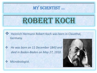ROBERT kOCH
 Heinrich Hermann Robert Koch was born in Clausthal,
Germany.
 He was born on 11 December 1843 and
died in Baden-Baden on May 27, 1910.
 Microbiologist.
My scientist ...
 