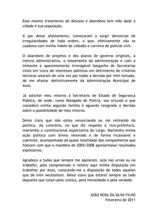 Esse mesmo tratamento de descaso e abandono tem sido dado à
cidade e sua população.

A par desse afastamento, começaram a surgir denúncias de
irregularidades de toda ordem, o que, efetivamente não se
coaduna com minha índole de cidadão e carreira de policial civil.

O abandono de projetos e dos planos de governo originais, a
inércia administrativa, o loteamento da administração e com a
iminente e aparentemente irrevogável barganha de Secretarias
vitais em troca de interesses políticos em detrimento de critérios
técnicos selaram de uma vez por todas a decisão por mim tomada,
de me afastar definitivamente da Administração Municipal de
Assis.

Já solicitei meu retorno à Secretaria de Estado de Segurança
Pública, de onde, como Delegado de Polícia, sou oriundo e que
considero minha segunda família e aguardo resignado a decisão
sobre a possibilidade de meu retorno.

Deixo claro que não estou renunciando ou me retirando da
política. Ao contrário, no que diz respeito à vice-prefeitura,
mantenho a constitucional expectativa de cargo. Mantenho minha
ação política com ânimo renovado e de forma incansável e
coerente, acompanhado da quase totalidade dos companheiros que
fizeram com que o mandato de 2005/2008 apresentasse resultados
expressivos.

Agradeço a todos que sempre me apoiaram, seja nas urnas ou no
trabalho, pela compreensão e reitero aqui minha disposição em
trabalhar por Assis, colocando-me a disposição de todos aqueles
que de mim necessitem. Deixo claro que estarei sempre ao lado
daqueles que lutam pela Justiça, pela moralidade e pela verdade.


                                       JOÃO ROSA DA SILVA FILHO
                                              Fevereiro de 2011
 