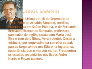  Jorge SampaioNasceu em Lisboa em 18 de Setembro de 1939. Filho de Arnaldo Sampaio, médico, especialista em Saúde Pública, e de Fernanda Bensaude Branco de Sampaio, professora particular de Inglês, casou com Maria José Rita e tem dois filhos, Vera e André. Desde a infância, por imperativo da carreira do pai, passou largo tempo nos EUA e na Inglaterra, experiência que o marcou muito. Frequentou os estudos secundários nos liceus Pedro Nunes e Passos Manuel.