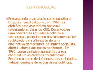 ContinuaçãoProsseguindo a sua acção como opositor à Ditadura, candidatou-se, em 1969, às eleições para Assembleia Nacional, integrando as listas de CDE. Desenvolveu uma constantes actividade política e intelectual, participando nos movimentos de resistência e na afirmação de uma alternativa democrática de matriz socialista, aberta, aberta aos novos horizontes. Em 1995, Jorge Sampaio apresentou a sua candidatura às eleições presidenciais. Recebeu o apoio de inúmeras personalidades, independentes e de outras áreas políticas,     