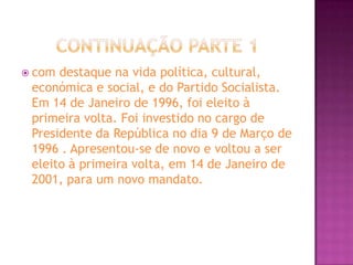 Continuação Parte 1com destaque na vida política, cultural, económica e social, e do Partido Socialista. Em 14 de Janeiro de 1996, foi eleito à primeira volta. Foi investido no cargo de Presidente da República no dia 9 de Março de 1996 . Apresentou-se de novo e voltou a ser eleito à primeira volta, em 14 de Janeiro de 2001, para um novo mandato.
