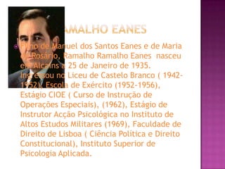 Ramalho EanesFilho de Manuel dos Santos Eanes e de Maria do Rosário, Ramalho Ramalho Eanes  nasceu em Alcains a 25 de Janeiro de 1935. Ingressou no Liceu de Castelo Branco ( 1942-1952), Escola de Exército (1952-1956), Estágio CIOE ( Curso de Instrução de Operações Especiais), (1962), Estágio de Instrutor Acção Psicológica no Instituto de Altos Estudos Militares (1969), Faculdade de Direito de Lisboa ( Ciência Política e Direito Constitucional), Instituto Superior de Psicologia Aplicada. 