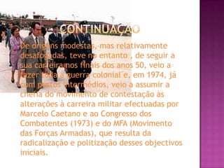 ContinuaçãoDe origens modestas, mas relativamente desafogadas, teve no entanto , de seguir a sua carreira nos finais dos anos 50, veio a fazer toda a guerra colonial e, em 1974, já com postos intermédios, veio a assumir a chefia do movimento de contestação às alterações à carreira militar efectuadas por Marcelo Caetano e ao Congresso dos Combatentes (1973) e do MFA (Movimento das Forças Armadas), que resulta da radicalização e politização desses objectivos iniciais. 