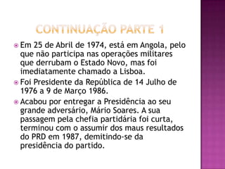 Continuação Parte 1Em 25 de Abril de 1974, está em Angola, pelo que não participa nas operações militares que derrubam o Estado Novo, mas foi imediatamente chamado a Lisboa.Foi Presidente da República de 14 Julho de 1976 a 9 de Março 1986.Acabou por entregar a Presidência ao seu grande adversário, Mário Soares. A sua passagem pela chefia partidária foi curta, terminou com o assumir dos maus resultados do PRD em 1987, demitindo-se da presidência do partido. 