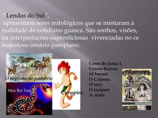 “Lendas do Sul”,  apresentam seres mitológicos que se misturam à realidade do cotidiano guasca. São sonhos, visões, ou interpretações supersticiosas  vivenciadas no ce majestoso cenário pampiano. Cerro do Jarau 1, Cerros Bravos, M bororé,  O Caipora.  O saci-   O juripari- A  oiaraO negrinho do pastoreioMeu Boi TatáCurupira
