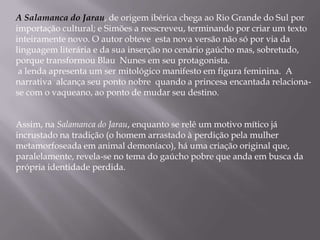 A Salamanca do Jarau, de origem ibérica chega ao Rio Grande do Sul por importação cultural; e Simões a reescreveu, terminando por criar um texto inteiramente novo. O autor obteve  esta nova versão não só por via da linguagem literária e da sua inserção no cenário gaúcho mas, sobretudo, porque transformou Blau  Nunes em seu protagonista. a lenda apresentaum ser mitológico manifesto em figura feminina.  A narrativa  alcança seu ponto nobre  quando a princesa encantada relaciona-se com o vaqueano, ao ponto de mudar seu destino.Assim, na Salamanca do Jarau, enquanto se relê um motivo mítico já incrustado na tradição (o homem arrastado à perdição pela mulher metamorfoseada em animal demoníaco), há uma criação original que, paralelamente, revela-se no tema do gaúcho pobre que anda em busca da própria identidade perdida.