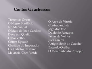 Contos GauchescosTrezentas OnçasO Negro BonifácioNo ManantialO Mate do João CardosoDeve um QueijoO Boi VelhoCorrer EguadaChasque do ImperadorOs  Cabelos da chinaMelância-Coco VerdeO Anjo da VitóriaContrabandistaJogo do OssoDuelo de FarraposPenar de VelhosJuca GuerraArtigos de fé do GaúchoBatendo OrelhaO Menininho do Presépio