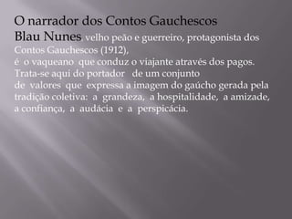 O narrador dos Contos GauchescosBlau Nunes, velho peão e guerreiro, protagonista dos Contos Gauchescos (1912), é  o vaqueano  que conduz o viajante através dos pagos. Trata-se aqui do portador   de um conjunto de  valores  que  expressa a imagem do gaúcho gerada pela tradição coletiva:  a  grandeza,  a hospitalidade,  a amizade, a confiança,  a  audácia  e  a  perspicácia.