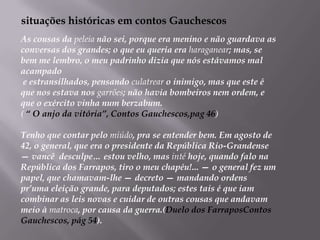    situações históricas em contos GauchescosAs cousas da peleia não sei, porque era menino e não guardava as conversas dos grandes; o que eu queria era haraganear; mas, se bem me lembro, o meu padrinho dizia que nós estávamos mal acampado e estransilhados, pensando culatrear o inimigo, mas que este é que nos estava nos garrões; não havia bombeiros nem ordem, e que o exército vinha num berzabum.( “ O anjo da vitória”, Contos Gauchescos,pag 46)Tenho que contar pelo miúdo, pra se entender bem. Em agosto de 42, o general, que era o presidente da República Rio-Grandense — vancê  desculpe… estou velho, mas inté hoje, quando falo na República dos Farrapos, tiro o meu chapéu!... — o general fez um papel, que chamavam-lhe — decreto — mandando ordens pr’uma eleição grande, para deputados; estes tais é que iam combinar as leis novas e cuidar de outras cousas que andavam meio à matroca, por causa da guerra.(Duelo dos FarraposContos Gauchescos, pág 54).