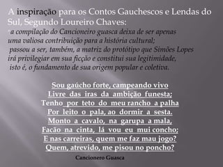 A inspiração para os Contos Gauchescos e Lendas do Sul, Segundo Loureiro Chaves: “a compilação do Cancioneiro guasca deixa de ser apenas uma valiosa contribuição para a história cultural; passou a ser, também, a matriz do protótipo que Simões Lopes irá privilegiar em sua ficção e constitui sua legitimidade, isto é, o fundamento de sua origem popular e coletiva.Sou gaúcho forte, campeando vivo Livre  das  iras  da  ambição  funesta; Tenho  por  teto  do  meu rancho  a palha Por  leito  o  pala, ao  dormir  a  sesta.Monto  a  cavalo,  na  garupa  a mala, Facão  na  cinta,  lá  vou  eu  mui concho; E nas carreiras, quem me faz mau jogo? Quem, atrevido, me pisou no poncho?Cancionero Guasca