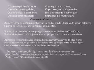 “ó galego pé de chumbo,Calcanhar de frigideira, Quem te deu  a confiançaDe casar com brasileira?Ó galego, talão grosso,Capa dura, unha de gancho,Hei de correr-te a rebenque,Se pisares no meu ranchoCancioneiro GuascaO galego torna-se sinônimo de homem da corte,  sendo identificado  principalmente a  partir da Rev. de 35, aos imperiais, absolutistas.Simões  faz uma alusão a este galego em seu conto Melância-Côco Verde, Onde a situação narrada é  justamente as peripécias dum amor contrariado .O processo  regionalista que se introduz na narrativa através de Blaununes , realça  as virtudes do gaúcho, e estabelece uma oposição entre os dois tipos: Até a sinomínia  é idêntica a utilizada no cancioneiro.“Era mesmo uma  pena, lhe digo,  casar  uma  brasileira mimosa com um pé-de chumbo como aquele desgraçado daquele ilhéu, só porque ele tinha um boliche emPonto grande” ( Contos Gauchescos, pág 83)